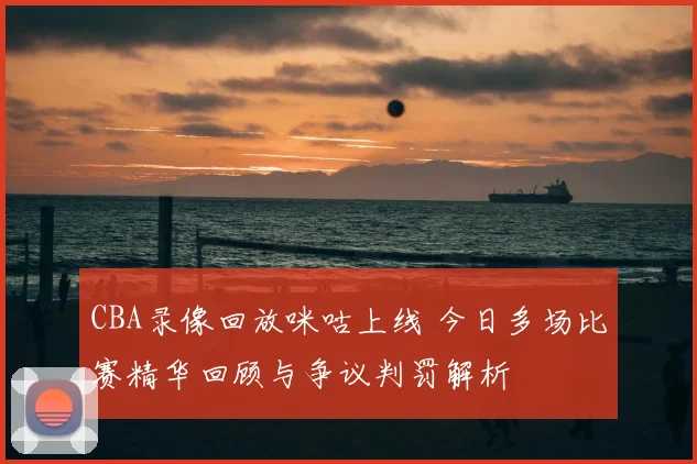 CBA录像回放咪咕上线 今日多场比赛精华回顾与争议判罚解析