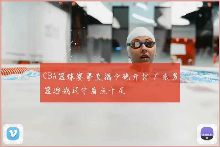 CBA篮球赛事直播今晚开打 广东男篮迎战辽宁看点十足