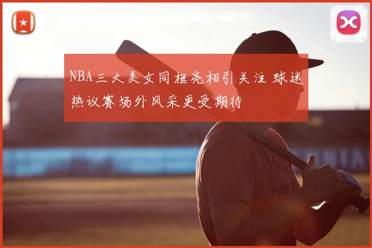 NBA三大美女同框亮相引关注 球迷热议赛场外风采更受期待