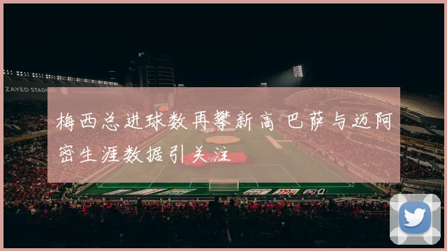 梅西总进球数再攀新高 巴萨与迈阿密生涯数据引关注