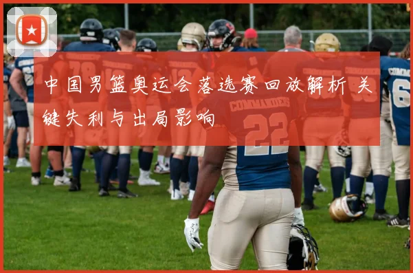 中国男篮奥运会落选赛回放解析 关键失利与出局影响