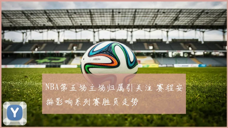 NBA第五场主场归属引关注 赛程安排影响系列赛胜负走势