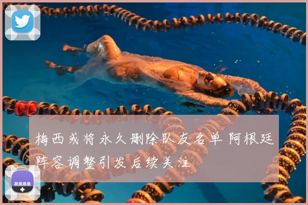 梅西或将永久删除队友名单 阿根廷阵容调整引发后续关注