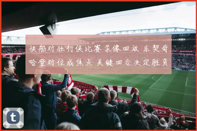 快船对独行侠比赛录像回放 东契奇哈登对位成焦点 关键回合决定胜负走势