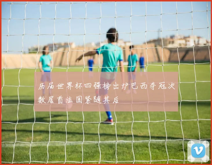 历届世界杯四强榜出炉巴西夺冠次数居首法国紧随其后