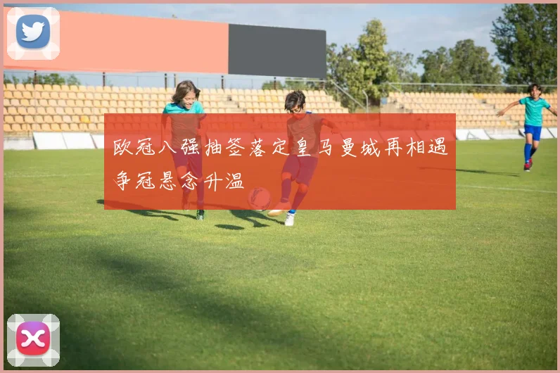 欧冠八强抽签落定皇马曼城再相遇争冠悬念升温