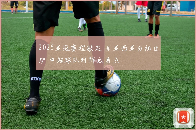 2025亚冠赛程敲定 东亚西亚分组出炉 中超球队对阵成看点