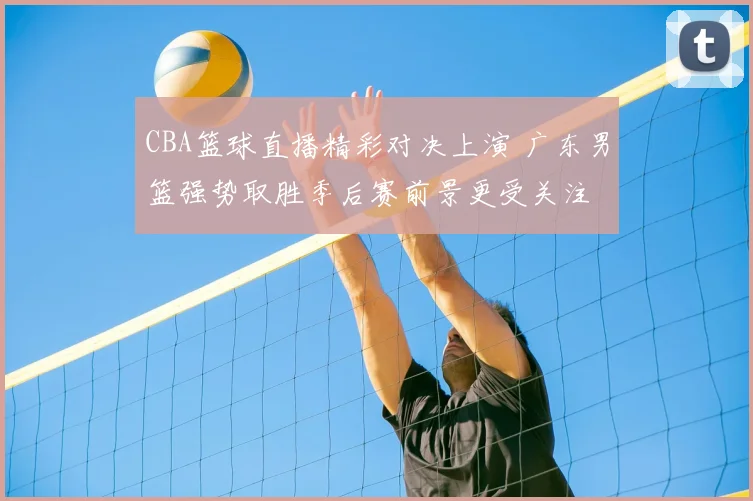 CBA篮球直播精彩对决上演 广东男篮强势取胜季后赛前景更受关注