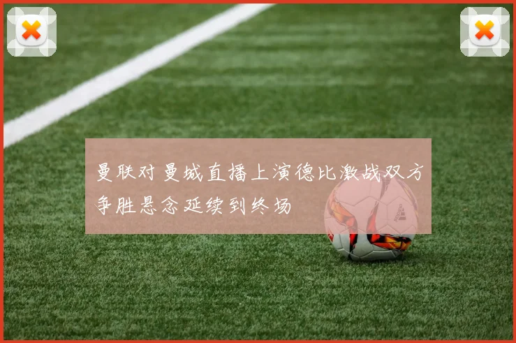 曼联对曼城直播上演德比激战双方争胜悬念延续到终场