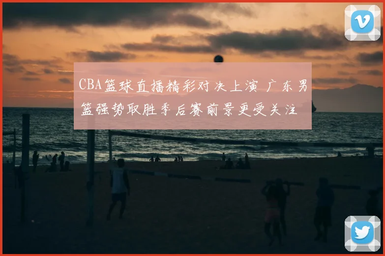 CBA篮球直播精彩对决上演 广东男篮强势取胜季后赛前景更受关注