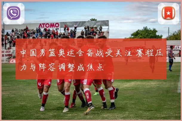 中国男篮奥运会备战受关注 赛程压力与阵容调整成焦点