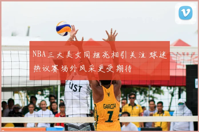 NBA三大美女同框亮相引关注 球迷热议赛场外风采更受期待