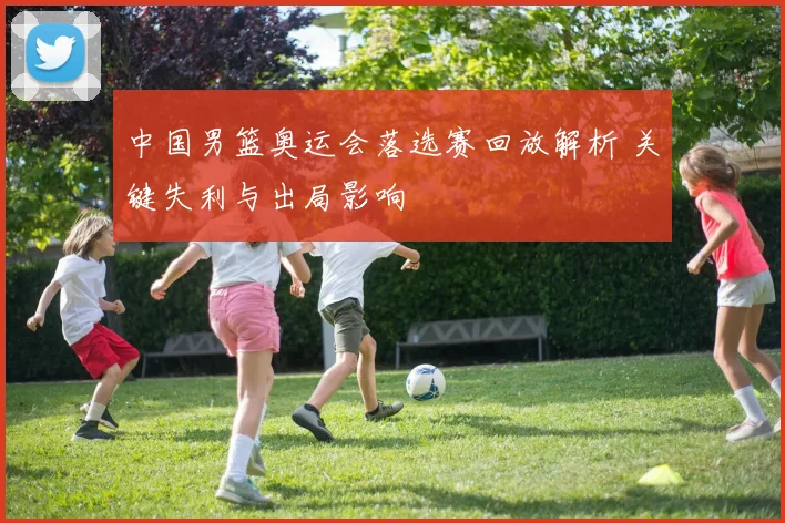 中国男篮奥运会落选赛回放解析 关键失利与出局影响