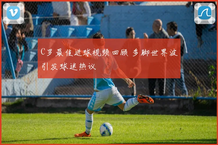 C罗最佳进球视频回顾 多脚世界波引发球迷热议