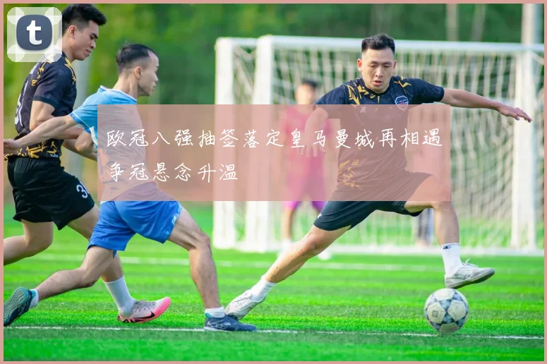 欧冠八强抽签落定皇马曼城再相遇争冠悬念升温