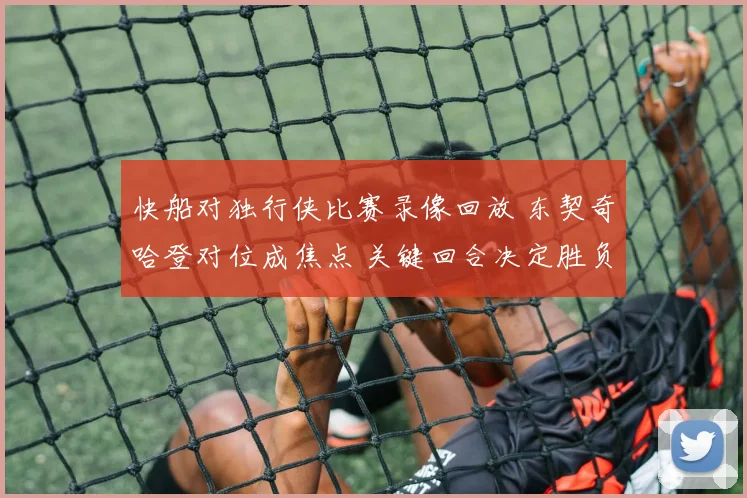快船对独行侠比赛录像回放 东契奇哈登对位成焦点 关键回合决定胜负走势