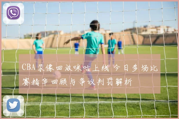 CBA录像回放咪咕上线 今日多场比赛精华回顾与争议判罚解析