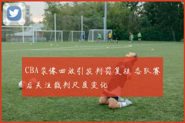 CBA录像回放引发判罚复核 各队赛后关注裁判尺度变化