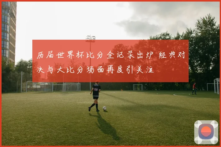 历届世界杯比分全记录出炉 经典对决与大比分场面再度引关注