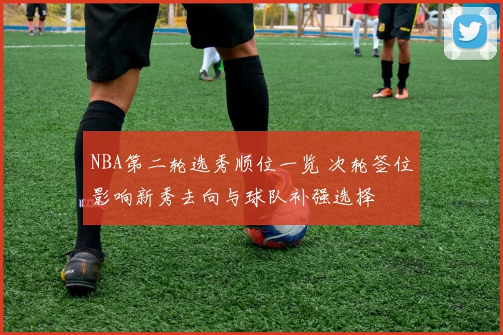 NBA第二轮选秀顺位一览 次轮签位影响新秀去向与球队补强选择