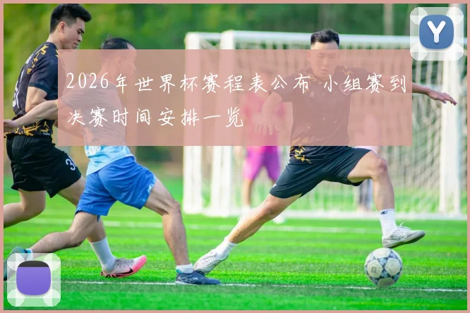 2026年世界杯赛程表公布 小组赛到决赛时间安排一览